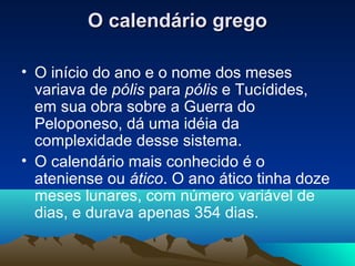 O calendário gregoO calendário grego
• O início do ano e o nome dos meses
variava de pólis para pólis e Tucídides,
em sua obra sobre a Guerra do
Peloponeso, dá uma idéia da
complexidade desse sistema.
• O calendário mais conhecido é o
ateniense ou ático. O ano ático tinha doze
meses lunares, com número variável de
dias, e durava apenas 354 dias.
 