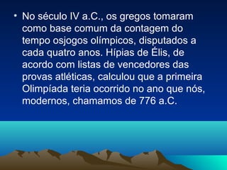 • No século IV a.C., os gregos tomaram
como base comum da contagem do
tempo osjogos olímpicos, disputados a
cada quatro anos. Hípias de Élis, de
acordo com listas de vencedores das
provas atléticas, calculou que a primeira
Olimpíada teria ocorrido no ano que nós,
modernos, chamamos de 776 a.C.
 