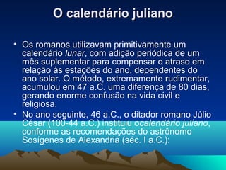 O calendário julianoO calendário juliano
• Os romanos utilizavam primitivamente um
calendário lunar, com adição periódica de um
mês suplementar para compensar o atraso em
relação às estações do ano, dependentes do
ano solar. O método, extremamente rudimentar,
acumulou em 47 a.C. uma diferença de 80 dias,
gerando enorme confusão na vida civil e
religiosa.
• No ano seguinte, 46 a.C., o ditador romano Júlio
César (100-44 a.C.) instituiu ocalendário juliano,
conforme as recomendações do astrônomo
Sosígenes de Alexandria (séc. I a.C.):
 
