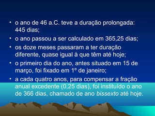 • o ano de 46 a.C. teve a duração prolongada:
445 dias;
• o ano passou a ser calculado em 365,25 dias;
• os doze meses passaram a ter duração
diferente, quase igual à que têm até hoje;
• o primeiro dia do ano, antes situado em 15 de
março, foi fixado em 1º de janeiro;
• a cada quatro anos, para compensar a fração
anual excedente (0,25 dias), foi instituído o ano
de 366 dias, chamado de ano bissexto até hoje.
 