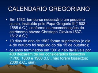 CALENDARIO GREGORIANOCALENDARIO GREGORIANO
• Em 1582, tornou-se necessário um pequeno
ajuste, instituído pelo Papa Gregório III(1502-
1585 d.C.), conforme as recomendações do
astrônomo bávaro Christoph Clavius(1537-
1612 d.C.):
• 10 dias do ano de 1582 foram suprimidos (o dia
4 de outubro foi seguido do dia 15 de outubro);
• os anos terminados em "00" e não divisíveis por
400 deixaram de ser considerados bissextos
(1700, 1800 e 1900 d.C., não foram bissextos;
2000 d.C., sim).
 