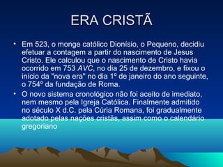 ERA CRISTÃERA CRISTÃ
• Em 523, o monge católico Dionísio, o Pequeno, decidiu
efetuar a contagem a partir do nascimento de Jesus
Cristo. Ele calculou que o nascimento de Cristo havia
ocorrido em 753 AVC, no dia 25 de dezembro, e fixou o
início da "nova era" no dia 1º de janeiro do ano seguinte,
o 754º da fundação de Roma.
• O novo sistema cronológico não foi aceito de imediato,
nem mesmo pela Igreja Católica. Finalmente admitido
no século X d.C. pela Cúria Romana, foi gradualmente
adotado pelas nações cristãs, assim como o calendário
gregoriano
 