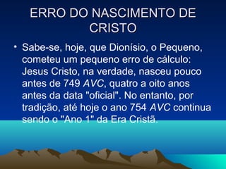 ERRO DO NASCIMENTO DEERRO DO NASCIMENTO DE
CRISTOCRISTO
• Sabe-se, hoje, que Dionísio, o Pequeno,
cometeu um pequeno erro de cálculo:
Jesus Cristo, na verdade, nasceu pouco
antes de 749 AVC, quatro a oito anos
antes da data "oficial". No entanto, por
tradição, até hoje o ano 754 AVC continua
sendo o "Ano 1" da Era Cristã.
 