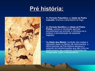 Pré história:Pré história:
• No Período Paleolítico ou Idade da Pedra
Lascada: tivemos a descoberta do fogo;
• No Período Neolítico ou Idade da Pedra
Polida, ocorreu a revolução agrícola:
domesticaram-se animais, e começou-se a
praticar a domesticação de espécies
vegetais;
•
• Na Idade dos Metais: fundição dos metais e
utilização deste no fabrico de instrumentos, o
último período da Pré-Historia demarca o
conjunto de transformações que dão início ao
aparecimento das primeiras civilizações da
Antiguidade, Egito e Mesopotâmia.
•
 