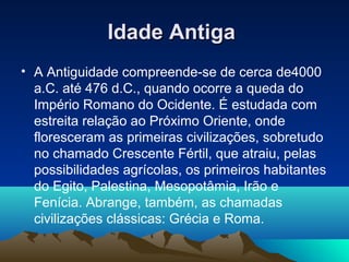 Idade AntigaIdade Antiga
• A Antiguidade compreende-se de cerca de4000
a.C. até 476 d.C., quando ocorre a queda do
Império Romano do Ocidente. É estudada com
estreita relação ao Próximo Oriente, onde
floresceram as primeiras civilizações, sobretudo
no chamado Crescente Fértil, que atraiu, pelas
possibilidades agrícolas, os primeiros habitantes
do Egito, Palestina, Mesopotâmia, Irão e
Fenícia. Abrange, também, as chamadas
civilizações clássicas: Grécia e Roma.
 
