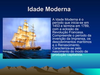 Idade ModernaIdade Moderna
• A Idade Moderna é o
período que inicia-se em
1453 e termina em 1789,
com a eclosão da
Revolução Francesa.
Compreende o período da
invenção da Imprensa, os
descobrimentos marítimos
e o Renascimento.
Caracteriza-se pelo
nascimento do modo de
produção capitalista.
•
 