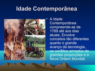 Idade ContemporâneaIdade Contemporânea
• A Idade
Contemporânea
compreende-se de
1789 até aos dias
atuais. Envolve
conceitos tão diferentes
quanto o grande
avanço da tecnologia,
os conflitos armados de
grandes proporções e a
Nova Ordem Mundial.
 