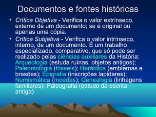 Documentos e fontes históricasDocumentos e fontes históricas
• Crítica Objetiva - Verifica o valor extrínseco,
externo de um documento; se é original ou
apenas uma cópia.
• Crítica Subjetiva - Verifica o valor intrínseco,
interno, de um documento. É um trabalho
especializado, comparativo, que só pode ser
realizado pelas ciências auxiliares da História:
Arqueologia (estuda ruínas, objetos antigos);
Paleontologia (fósseis); Heráldica (emblemas e
brasões); Epigrafia (inscrições lapidares);
Numismática (moedas); Genealogia (linhagens
familiares); Paleografia (estudo da escrita
antiga)
 