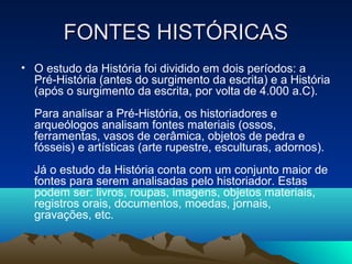 FONTES HISTÓRICASFONTES HISTÓRICAS
• O estudo da História foi dividido em dois períodos: a
Pré-História (antes do surgimento da escrita) e a História
(após o surgimento da escrita, por volta de 4.000 a.C).
Para analisar a Pré-História, os historiadores e
arqueólogos analisam fontes materiais (ossos,
ferramentas, vasos de cerâmica, objetos de pedra e
fósseis) e artísticas (arte rupestre, esculturas, adornos).
Já o estudo da História conta com um conjunto maior de
fontes para serem analisadas pelo historiador. Estas
podem ser: livros, roupas, imagens, objetos materiais,
registros orais, documentos, moedas, jornais,
gravações, etc.
 