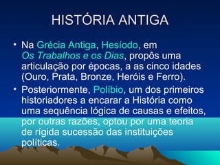 HISTÓRIA ANTIGAHISTÓRIA ANTIGA
• Na Grécia Antiga, Hesíodo, em
Os Trabalhos e os Dias, propôs uma
articulação por épocas, a as cinco idades
(Ouro, Prata, Bronze, Heróis e Ferro).
• Posteriormente, Políbio, um dos primeiros
historiadores a encarar a História como
uma sequência lógica de causas e efeitos,
por outras razões, optou por uma teoria
de rígida sucessão das instituições
políticas.
 