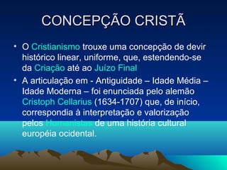 CONCEPÇÃO CRISTÃCONCEPÇÃO CRISTÃ
• O Cristianismo trouxe uma concepção de devir
histórico linear, uniforme, que, estendendo-se
da Criação até ao Juízo Final
• A articulação em - Antiguidade – Idade Média –
Idade Moderna – foi enunciada pelo alemão
Cristoph Cellarius (1634-1707) que, de início,
correspondia à interpretação e valorização
pelos Humanistas de uma história cultural
européia ocidental.
 