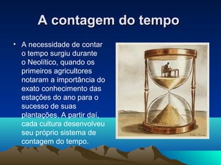 A contagem do tempoA contagem do tempo
• A necessidade de contar
o tempo surgiu durante
o Neolítico, quando os
primeiros agricultores
notaram a importância do
exato conhecimento das
estações do ano para o
sucesso de suas
plantações. A partir daí,
cada cultura desenvolveu
seu próprio sistema de
contagem do tempo.
 