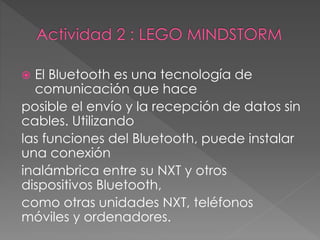  El Bluetooth es una tecnología de
comunicación que hace
posible el envío y la recepción de datos sin
cables. Utilizando
las funciones del Bluetooth, puede instalar
una conexión
inalámbrica entre su NXT y otros
dispositivos Bluetooth,
como otras unidades NXT, teléfonos
móviles y ordenadores.
 