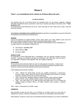 Bloque 2

Tema 1. La consolidación de la colonia en el Nuevo Reino de León.


                                     La vida económica

Los primeros años de la provincia fueron de constante lucha con los grupos indígenas, haciendo
imposible el desarrollo social y económico. Tanto fue su esfuerzo que llego a conocerse como: “Tierra
de guerra viva”.
Los motivos para fundar Monterrey era la de: “estar este lugar en buen medio para el viaje y trato del
Puerto de Tampico.


Las primeras actividades de los pobladores fueron la agricultura y la ganadería, aunque la producción
era destinada únicamente para el autoconsumo.

MINERÍA
Los que se explotaron en nuestra entidad, fueron: cobre, plomo, zinc, hierro, albastro, yeso, (que en el
futuro va a permitir el desarrollo de la industria cementera) greta carbón y plata.
En nuestra entidad, durante la colonia, esta actividad fue desarrollada por los Tlaxcaltecas, al
no poder dominar a los naturales, destacando en:

   •   San Gregorio.- Cerralvo 1577
   •   Santa Catarina 1596
   •   El Carmen 1614

AGRICULTURA
Se desarrolla en forma latifundista laica y eclesiástica, solo una reducida cantidad de tierra
comunal, y gracias a la presencia de agua, se sembraba: maíz, frijol, trigo, caña de azúcar,
uva, legumbres, hortalizas, frutas, algodón, ixtle, añil, nogales y aguacate.

GANADERÍA
En los primeros años del Nuevo Reino de León no había ganado, fue traído y criado por los
europeos en esta provincia, las rutas que marcaron las primeras manadas de ganado mayor,
fueron los caminos que tiempo después sirvieron para el transporte.

Fueron llegando las primeras manadas:

   •    1619 – Alfonso de Treviño llega al reino con: caballos (mostrencos y cimarrones),
        bovinos, mulas y reses, dando un total de 16,000 animales que los tenían en corrales
        de piedra. También José de Treviño tenía 2000 vacas.
   •    1635 - Antonio Leal, ganadero, llego con ovejas (30,000), vacas, cabras y caballo.
       José de Treviño; vacas, caballos, bueyes, asnos y mulas, de Huichapan Hidalgo.
   •    1645 – Don José Cantú, en el Valle del Pilón tenía 5000 vacas, en el municipio de
        Hidalgo usando el Potrero Chico y el Potrero Grande como corrales, o potreros
        naturales.

1649 – Había 13 Haciendas con 30,000 ovejas.

COMERCIO

Esta actividad al igual que las otras, en un principio no se daba como tal, ya que sólo se
realizaba de consumo, mientras se establecían y resolvían sus necesidades más apremiantes.

Años después, comenzó a verse como una actividad económica productiva y con futuro, destacando:
 