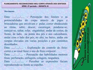 PLANEJAMENTO: RECONHECENDO MEU CORPO ATRAVÉS DOS SENTIDOS
                SÉRIE: 2º período – INFANTIL III

Movimento

Data ...../...../..... - Percepção dos limites e as
potencialidades do corpo através de jogos e
brincadeiras que envolvam o pular, correr obedecendo
ao ritmo, subir, descer, escorregar, pendurar-se,




                                                              simone_drumond@hotmail.com
rastejar-se, saltar, rolar, engatinhar; andar de costas, de




                                                                 Simone Helen Drumond
frente, de lado, na ponta dos pés e nos calcanhares,
andar com o lado dos pés, no alto, no baixo, andar em
rampas elevadas em varias posições e por caminhos
desenhados.
Data ...../...../..... - Exploração do controle de freio:
correr e ao sinal fazer o uso do freio corporal.
Data ...../...../..... - Percepção das habilidades motoras
finas: perfuração, enfiagem, colagem, rasgadura.
Data ...../...../..... - Perceber as expressões faciais
reproduzindo-as frente ao espelho.
 