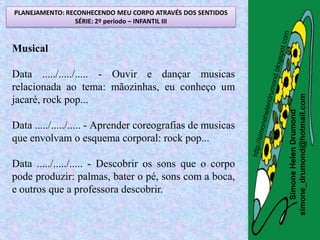 PLANEJAMENTO: RECONHECENDO MEU CORPO ATRAVÉS DOS SENTIDOS
                SÉRIE: 2º período – INFANTIL III


Musical

Data ...../...../..... - Ouvir e dançar musicas
relacionada ao tema: mãozinhas, eu conheço um




                                                            simone_drumond@hotmail.com
jacaré, rock pop...




                                                               Simone Helen Drumond
Data ...../...../..... - Aprender coreografias de musicas
que envolvam o esquema corporal: rock pop...

Data ...../...../..... - Descobrir os sons que o corpo
pode produzir: palmas, bater o pé, sons com a boca,
e outros que a professora descobrir.
 