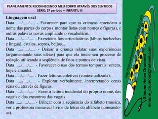 PLANEJAMENTO: RECONHECENDO MEU CORPO ATRAVÉS DOS SENTIDOS
                SÉRIE: 2º período – INFANTIL III

Linguagem oral
Data ...../...../..... - Favorecer para que as crianças aprendam o
nome das partes do corpo ( montar listas com nomes e figuras), e
outras palavras novas ampliando o vocabulário.
Data ...../...../..... - Exercícios fonoarticulatórios (lábios bochechas
e língua), estalos, sopros, beijos....




                                                                           simone_drumond@hotmail.com
Data ...../...../..... - Deixar a criança relatar suas experiências
(argumentando suas idéias) para que ela inicie seu processo de




                                                                              Simone Helen Drumond
redação utilizando a seqüência de fatos e pontos de vista.
Data ...../...../..... - Favorecer o uso dos termos temporais: ontem,
hoje e amanhã.
Data ...../...../..... - Fazer leituras coletivas (contextualizada).
Data ...../...../..... - Explorar verbalmente, interpretando cenas
reais ou através de figuras.
Data ...../...../..... - Fazer a leitura incidental do próprio nome, das
vogais e dos encontros das vogais.
Data ...../...../..... - Brincar com a seqüência do alfabeto (musica,
ver a professora manusear livros de letras do alfabeto nomeando-
as).
 