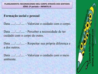 PLANEJAMENTO: RECONHECENDO MEU CORPO ATRAVÉS DOS SENTIDOS
                SÉRIE: 2º período – INFANTIL III



Formação social e pessoal

Data ...../...../..... - Valorizar o cuidado com o corpo.




                                                             simone_drumond@hotmail.com
Data ...../...../..... - Perceber a necessidade de ter




                                                                Simone Helen Drumond
cuidado com o corpo do outro.

Data ...../...../..... - Respeitar sua própria diferença e
a dos outros.

Data ...../...../..... - Valorizar o cuidado com o meio
ambiente.
 