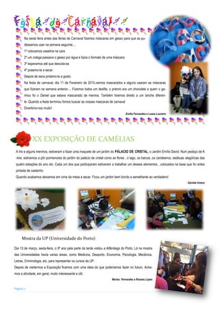 Na sexta feira antes das férias de Carnaval fizemos máscaras em gesso para que as pu-
déssemos usar na semana seguinte....
1º colocamos vaselina na cara
2º um colega passava o gesso por água e fazia o formato de uma máscara
3º esperamos até que descola-se
4º posemo-la a secar.
Depois de seca pintamo-la a gosto.
Na festa de carnaval, dia 11 de Fevereiro de 2015,viemos mascarados e alguns usaram as máscaras
que fizeram na semana anterior.... Fizemos todos um desfile, o prémio era um chocolate e quem o ga-
nhou foi o Daniel que estava mascarado de menina. Também tivemos direito a um lanche diferen-
te .Quando a festa terminou fomos buscar as nossas mascaras de carnaval
Divertimo-nos muito!
Emília Fernandes e Luana Loureiro
Página 2
A Iris e alguns meninos, estiveram a fazer uma maquete de um jardim do PÁLACIO DE CRISTAL, o Jardim Emílio David. Num pedaço de K
-line, estivemos a pôr pormenores do jardim do palácio de cristal como as flores , o lago, os barcos ,os candeeiros, estátuas alegóricas das
quatro estações do ano etc. Cada um dos que participaram estiveram a trabalhar um desses elementos , colocados na base que foi antes
pintada de castanho.
Quando acabamos deixamos em cima da mesa a secar. Ficou um jardim bem bonito e semelhante ao verdadeiro!
Daniela Amaro
Festa de Carnaval
XX EXPOSIÇÃO DE CAMÉLIAS
Dia 13 de março, sexta-feira, o 9º ano pela parte da tarde visitou a Alfândega do Porto. Lá na mostra
das Universidades havia varias áreas, como Medicina, Desporto, Economia, Psicologia, Mecânica,
Letras, Criminologia, etc, para representar os cursos da UP.
Depois de visitarmos a Exposição ficamos com uma ideia do que poderíamos fazer no futuro. Acha-
mos a atividade, em geral, muito interessante e útil.
Marisa Fernandes e Rosana Lopes
Mostra da UP (Universidade do Porto)
 