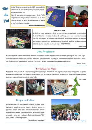 Página 3
No dia 18 de março os utentes da ASZF (associação de
solidariedade da zona das fontainhas) realizaram uma acti-
vidade para o dia do Pai.
A prenda que os utentes realizaram para o dia do Pai foi
um postal com uma gravata ou uma camisa ou as duas
coisas, e na parte de dentro podia-se escrever um poema
ou uma fotografia com o seu pai .
Barbara Teixeira e Marta Borges
JOGO DA GLÓRIA
No dia 23 de março celebramos o dia da cor, cor preta, em que a atividade era fazer o jogo
da glória. Utilizamos a mesa das atividades da sala laranja para a base e preenchemos cada
casa com uma cartolina de diferentes cores e números. Reutilizamos uma caixa de café para
fazer o dado e cobrimo-la com papel autocolante. Numa tarde das férias da páscoa jogamos
utilizando algumas perguntas de um outro jogo o SUPERTMATIK.
Juliana Freitas
“Sou Professor”
Ao longo do período fizemos uma atividade chamada “sou professor”. O meu grupo era constituído por mim, pelo Miguel Costa e pelo Tiago.
Tivemos de preparar uma aula para o 5.º ano. A disciplina que apresentamos foi português, nomeadamente a matéria dos nomes e prono-
mes. Explicamos para que serviam os pronomes e os nomes e também fizemos exercícios para eles responderem.
Catarina Teixeira
Germinação do feijão
No dia 23 de marco por volta de 14:00, fizemos a germinação do feijão, utilizando um copo, algodão e água, de seguida pegamos no algodão
e nele embrulhamos o feijão colocamos no copo e colamos água por cima. No final da tarefa escrevemos os nomes nos copos e tivemos a
partir dai a responsabilidade de cuidar do nosso feijão.
Érica e Ariana
Parque da Cidade
No dia 24 de março foi feita uma visita ao parque da cidade, nesse
dia jogamos futebol, as meninas tiveram a dançar e fizemos um
piquenique. Depois fomos até á praia de matosinhos e também
jogamos futebol na areia. Divertimo-nos muito, por fim fomos comer
um gelado e fomos para o autocarro. Cantamos músicas do F.C.P
e dos patinhos e voltamos para o ATL.
Francisco Borges e Sérgio Miguel
 