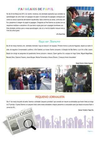 Página 5
Papagaios de papel
No dia 30 de Março de 2015, de manhã, iniciámos uma atividade explicativa que consistia na
aprendizagem de como fazer um papagaio de papel. A construção do papagaio começava por
cortar as canas e apará-las até estarem equilibradas. Após cortarmos as canas, unimo-las com
fio e passámos à colagem do papel no papagaio. Chegando ao final fizemos as caudas com as
respetivas medidas e colocámos o fio que daria a ajuda para que o papagaio levantasse voo.
Esta atividade contribui para a nossa aprendizagem, não só a nível do trabalho manual como a
nível da cultura geral.
JP e Paulo Pinto
Caça ao Tesouro
Dia 30 de março fizemos uma atividade chamada “caça ao tesouro” em equipas. Primeiro fomos à junta de freguesia, depois ao teatro S.
João, de seguida à Universidade Lusófona, à Sé Catedral, ao museu Guerra Junqueiro, à Estação de São Bento, e por fim a São Lázaro.
Depois de corrigir as perguntas do questionário fomos procurar o tesouro. Quem ganhou foi a equipa do Hugo Costa, Miguel Magalhães,
Marcelo Silva, Catarina Teixeira, Joana Borges, Marisa Fernandes e Ariana Oliveira.. O tesouro foram chocolates!
Sérgio Pereira e Ruben Augusto
PEQUENO JORNALISTA
Dia 31 de março da parte da tarde, fizemos a atividade “pequeno jornalista” que consiste em resumir as atividades que foram feitas ao longo
do 2º período. A pares fizemos um pequeno texto sobre essas atividades e depois passamos a computador para que depois se possa fazer o
Jornal do ATL.
Samuel Furtado e Tiago Chu
 