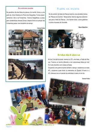 Eu retrato assim
No penúltimo dia das férias da páscoa, de manhã, fomos a uma
parte da Zona Histórica do Porto tirar fotografias. Fomos essen-
cialmente à Sé e às Fontaínhas. Tiramos fotográficas a paisa-
gens caraterísticas dessas Zonas e depois fomos ao parque das
Fontainhas passar uma bocadinho de tempo.
Daniela Freitas
á
No dia anterior da festa da Páscoa tivemos uma atividade chama-
da “Páscoa na Cozinha”. Nessa tarde, fizemos algumas sobreme-
sas para a festa da Páscoa . Uns fizeram bolos, outros gelatinas
e outros mousses de chocolate.
Miguel Magalhães
Festa da Páscoa
No dia 2 de abril de tarde, tivemos no ATL uma festa, a Festa da Pás-
coa. Tivemos um lanche diferente e com sobremesas feitas por nós!
Foi muito divertido como todas as festas.
Ocupamos uma parte da tarde também a dançar, recebemos as notas
ATL, soubemos quais foram os elementos do Quadro H´honra e o
ATL ofereceu-nos um pacote de amêndoas a cada um de nós.
Página 6
Daniela Freitas
 