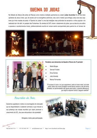 No Sábado de Aleluia (dia antes da Páscoa) como manda a tradição queimamos os Judas! Judas Iscariotes foi um dos doze
apóstolos de Jesus Cristo, que, de acordo com os evangelhos canônicos, veio a ser o traidor que entregou Jesus aos seus cap-
tores por trinta moedas de prata. A "Queima do Judas" é uma das tradições mais profundas de sarcasmo e crítica popular e foi
realizada dia 4 de abril, no passeio das Fontainhas. Os utentes do CATL leram o testamento do judas, que se trata de uma sátira
a pessoas e acontecimentos locais, preferencialmente escrita em versos sendo acompanhada pela queima de um boneco de
QUADROD’HONRA
Parabéns aos elementos do Quadro d'Honra do 2º periodo!
 Marta Borges
 Samuel Furtado
 Érica Gomes
 João Almeida
 Marisa Fernandes
"O sucesso é como o ar que respiramos, está ao nosso redor, em toda
parte, todos nós numa condição normal temos acesso a ele de forma
ilimitada, as oportunidades são iguais para todos, a grande diferença é
que alguns respiram fundo e seguem adiante!"
Reunião de Pais
Queremos agradecer a todos os encarregados de educação
que se disponibilizam a colaborar connosco e que marcam a
sua presença nas nossas reuniões que visam promover o
crescimento do ATL, dos seus educandos e da sociedade!
Obrigada a todos pela participação.
Página 7Rua do Sol nº 14 +351 915 601 597 aszf@hotmail.com https://www.facebook.com/home.php
 