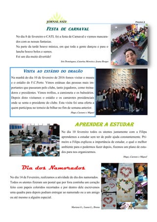 Visita ao estádio do dragão
Na manhã do dia 10 de fevereiro de 2016 fomos visitar o museu
e o estádio do F.C.Porto. Vimos estátuas das pessoas mais im-
portantes que passaram pelo clube, tanto jogadores, como treina-
dores e presidentes. Vimos troféus, a camioneta e os balneários.
Depois disto visitamos o estádio e os camarotes presidenciais
onde se senta o presidente do clube. Esta visita foi uma oferta a
quem participou no torneio de bilhar no fim de semana anterior.
Hugo, Caetano e Miguel
Festa de carnaval
Dia dos Namorados
No dia 14 de Fevereiro, realizamos a atividade do dia dos namorados.
Todos os utentes fizeram um postal que por fora continha um coração
feito com papeis coloridos recortados e por dentro dele escrevemos
uma quadra para depois podiam entregar ao namorado ou a um amigo
ou até mesmo a alguém especial.
Mariana G., Luana L., Bruna
No dia 8 de fevereiro o CATL foi a festa de Carnaval e viemos mascara-
dos com as nossas fantasias.
Na parte da tarde houve música, em que toda a gente dançou e para o
lanche houve bolos e sumos.
Foi um dia muito divertido!
Iris Domingues, Catarina Moreira e Joana Borges
Página 2JORNAL ASZF
Aprender a estudar
No dia 10 fevereiro todos os utentes juntamente com a Filipa
aprendemos a estudar sem ter de pedir ajuda constantemente. Pri-
meiro a Filipa explicou a importância de estudar, e qual o melhor
ambiente para o podermos fazer depois, fizemos um plano de estu-
dos para nos organizarmos.
Hugo, Caetano e Miguel
 