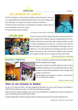 XXI EXPOSIÇÃO DE CAMÉLIAS
O CATL participou na Exposição de Camélias realizada todos os anos, que
nos é apresentada pela Câmara Municipal do Porto. No dia 2 de Março fize-
mos a atividade e de seguida foi exposto no Museu de Serralves.
O CATL fez num tecido branco, um desenho das camélias e depois pintou-o
com tintas (pretas, cor-de-rosa e azul).
Foi uma atividade muito divertida!!!
Iris Domingues, Catarina Moreira e Joana Borges
Página 3JORNAL ASZF
Color add No dia 4 de março de 2016, da parte da tarde, realizou-se uma ativi-
dade chamada Color Add que consistia na apresentação de um Po-
werPoint informativo acerca deste tema e depois desenhar e pintar
os símbolos designatórios de cada cor. O sistema Color Add tem
por base ajudar as pessoas com dificuldades em distinguir cores, os
daltónicos, e esta ideia partiu de um português que tinha em mente
ajudar estas pessoas. Hoje em dia estes símbolos estão presentes,
por exemplo, nos lápis de cor, na roupa, no metro, entre outros.
Marcelo Pereira, João Alves e João Almeida
ÁLCOOL E DROGAS No dia 14 de Março, realizou-se uma atividade sobre o
Álcool e problema das drogas.
Foram três voluntárias da NASA (núcleo de ação social da
faculdade de farmácia da universidade do porto) que apre-
sentaram um PowerPoint que falaram sobre as drogas mais
pesadas e as mais leves.
Uma das drogas mais pesadas é a cocaína e uma das mais
leves é o tabaco por exemplo.
Mariana G., Luana L., Bruna
Visita de uma estudante da Roménia
No dia 18 de março de 2016, veio uma estudante da Roménia, que está a fazer Erasmus em Portugal, à
ASZF falar da cultura do seu país, no âmbito das jornadas da geografia.
Falou de diversos temas em Inglês, assim como locais emblemáticos e tradições do seu país e enquanto ela
falava, traduziam para nós percebermos melhor.
É muito importante conhecer outras culturas e pessoas, por isso foi uma mais valia para nós.
Rúben Ferreira, Tiago Chu e Francisco Borges
 