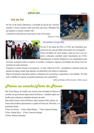 No dia 18 de março elaboramos a atividade do dia do pai. Fizemos
martelos e nesses martelos tinha uma frase que dizia “Obrigado Pai
por ajudares a contruir a minha vida”.
A prenda foi oferecida aos nossos pais no dia 19 de março.
Mariana P. e Vânia
Dia do Pai
Jornadas Geografia
Página 4JORNAL ASZF
No dia 23 de março de 2016, o CATL das Fontaínhas pro-
porcionou-nos uma atividade relacionada com a Geografia.
Fomos divididos em vários grupos, cada um com o seu res-
petivo continente escolhido pelos funcionários do CATL.
Seguidamente os utentes dirigiram-se aos computadores para
iniciarem a pesquisa sobre as capitais, as moedas, as línguas e algumas curiosidades dos países mais im-
portantes de cada continente.
Enquanto os utentes faziam a sua pesquisa , os mais velhos do CATL , desenharam e pintaram numa das
paredes do espaço estudo logo aprendo, um planisfério com todos os continentes.
Depois da pesquisa cada grupo pintou as bandeiras dos seus países e apresentou o seu trabalho. No final
todo o trabalho foi exposto na parede juntamente com o planisfério.
Guilherme Rodrigues, Ruben Gonçalves e Rúben Augusto
Páscoa na cozinha/Festa da Páscoa
Dia 24 de Março, de manhã, nós tivemos uma atividade de Páscoa na
cozinha, em que fizemos alguns doces de Páscoa , e também alguns em-
brulhos para entregar as amêndoas da parte da tarde.
Pela tarde tivemos a festa da Páscoa, onde comemos bolo, salame, etc.
Nessa tarde também apresentaram o quadro de honra do 2ºPeriodo, e os
premiados foram:
5ºAno: Iris Pastor 6ºAno: Marta Borges 7ºAno: Samuel Furtado
8ºAno: Juliana Silva 9ºAno: Francisco Borges
10ºAno: Marisa Fernandes
 