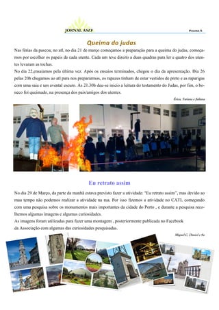 Nas férias da pascoa, no atl, no dia 21 de março começamos a preparação para a queima do judas, começa-
mos por escolher os papeis de cada utente. Cada um teve direito a duas quadras para ler e quatro dos uten-
tes levaram as tochas.
No dia 22,ensaiamos pela última vez. Após os ensaios terminados, chegou o dia da apresentação. Dia 26
pelas 20h chegamos ao atl para nos prepararmos, os rapazes tinham de estar vestidos de preto e as raparigas
com uma saia e um avental escuro. Às 21.30h deu-se inicio a leitura do testamento do Judas, por fim, o bo-
neco foi queimado, na presença dos pais/amigos dos utentes.
Érica, Tatiana e Juliana
Página 5JORNAL ASZF
Queima do judas
Eu retrato assim
No dia 29 de Março, da parte da manhã estava previsto fazer a atividade: "Eu retrato assim”, mas devido ao
mau tempo não podemos realizar a atividade na rua. Por isso fizemos a atividade no CATL começando
com uma pesquisa sobre os monumentos mais importantes da cidade do Porto , e durante a pesquisa reco-
lhemos algumas imagens e algumas curiosidades.
As imagens foram utilizadas para fazer uma montagem , posteriormente publicada no Facebook
da Associação com algumas das curiosidades pesquisadas.
Miguel C, Daniel e Sa-
 