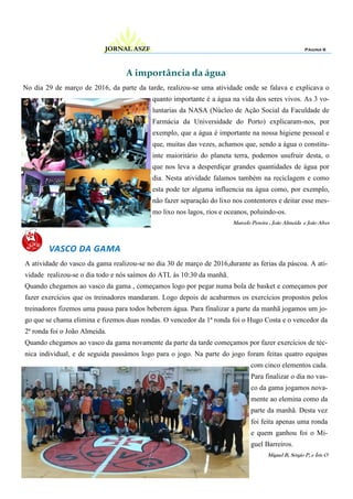 A importância da água
No dia 29 de março de 2016, da parte da tarde, realizou-se uma atividade onde se falava e explicava o
quanto importante é a água na vida dos seres vivos. As 3 vo-
luntarias da NASA (Núcleo de Ação Social da Faculdade de
Farmácia da Universidade do Porto) explicaram-nos, por
exemplo, que a água é importante na nossa higiene pessoal e
que, muitas das vezes, achamos que, sendo a água o constitu-
inte maioritário do planeta terra, podemos usufruir desta, o
que nos leva a desperdiçar grandes quantidades de água por
dia. Nesta atividade falamos também na reciclagem e como
esta pode ter alguma influencia na água como, por exemplo,
não fazer separação do lixo nos contentores e deitar esse mes-
mo lixo nos lagos, rios e oceanos, poluindo-os.
Marcelo Pereira , João Almeida e João Alves
Página 6JORNAL ASZF
VASCO DA GAMA
A atividade do vasco da gama realizou-se no dia 30 de março de 2016,durante as ferias da páscoa. A ati-
vidade realizou-se o dia todo e nós saímos do ATL às 10:30 da manhã.
Quando chegamos ao vasco da gama , começamos logo por pegar numa bola de basket e começamos por
fazer exercícios que os treinadores mandaram. Logo depois de acabarmos os exercícios propostos pelos
treinadores fizemos uma pausa para todos beberem água. Para finalizar a parte da manhã jogamos um jo-
go que se chama elimina e fizemos duas rondas. O vencedor da 1ª ronda foi o Hugo Costa e o vencedor da
2ª ronda foi o João Almeida.
Quando chegamos ao vasco da gama novamente da parte da tarde começamos por fazer exercícios de téc-
nica individual, e de seguida passámos logo para o jogo. Na parte do jogo foram feitas quatro equipas
com cinco elementos cada.
Para finalizar o dia no vas-
co da gama jogamos nova-
mente ao elemina como da
parte da manhã. Desta vez
foi feita apenas uma ronda
e quem ganhou foi o Mi-
guel Barreiros.
Miguel B, Sérgio P, e Íris O
 