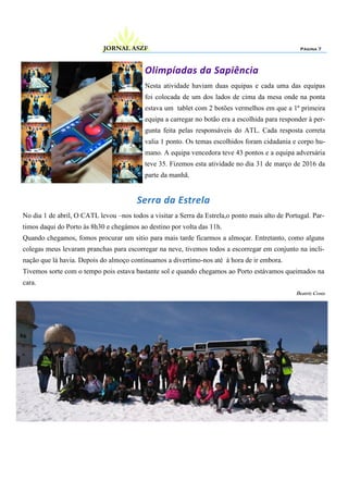 Página 7JORNAL ASZF
Olimpíadas da Sapiência
Nesta atividade haviam duas equipas e cada uma das equipas
foi colocada de um dos lados de cima da mesa onde na ponta
estava um tablet com 2 botões vermelhos em que a 1ª primeira
equipa a carregar no botão era a escolhida para responder à per-
gunta feita pelas responsáveis do ATL. Cada resposta correta
valia 1 ponto. Os temas escolhidos foram cidadania e corpo hu-
mano. A equipa vencedora teve 43 pontos e a equipa adversária
teve 35. Fizemos esta atividade no dia 31 de março de 2016 da
parte da manhã.
Serra da Estrela
No dia 1 de abril, O CATL levou –nos todos a visitar a Serra da Estrela,o ponto mais alto de Portugal. Par-
timos daqui do Porto às 8h30 e chegámos ao destino por volta das 11h.
Quando chegamos, fomos procurar um sitio para mais tarde ficarmos a almoçar. Entretanto, como alguns
colegas meus levaram pranchas para escorregar na neve, tivemos todos a escorregar em conjunto na incli-
nação que lá havia. Depois do almoço continuamos a divertimo-nos até à hora de ir embora.
Tivemos sorte com o tempo pois estava bastante sol e quando chegamos ao Porto estávamos queimados na
cara.
Beatriz Costa
 