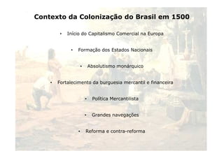 Contexto da Colonização do Brasil em 1500 
• Início do Capitalismo Comercial na Europa 
• Formação dos Estados Nacionais 
• Absolutismo monárquico 
2 
• Fortalecimento da burguesia mercantil e financeira 
• Política Mercantilista 
• Grandes navegações 
• Reforma e contra-reforma 
 