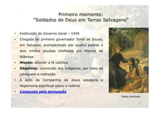 Primeiro momento: 
“Soldados de Deus em Terras Selvagens” 
• Instituição do Governo Geral – 1549 
• Chegada do primeiro governador Tomé de Sousa, 
em Salvador, acompanhado por quatro padres e 
dois irmãos jesuítas chefiados por Manoel da 
NNóóbbrreeggaa 
• Missão: difundir a fé católica 
• Objetivos: conversão dos indígenas, por meio da 
catequese e instrução 
• A ação da Companhia de Jesus assegura a 
hegemonia espiritual sobre a colônia 
• Conquista pela persuasão 
Padre Anchieta 
24 
 