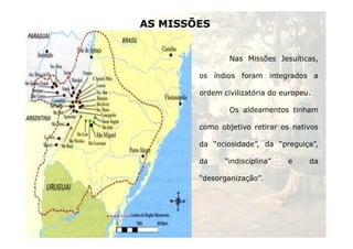 AS MISSÕES 
Nas Missões Jesuíticas, 
os índios foram integrados a 
ordem civilizatória do europeu. 
Os aldeamentos tinham 
como objetivo retirar os nativos 
da “ociosidade”, da “preguiça”, 
da “indisciplina” e da 
25 
“desorganização”. 
 