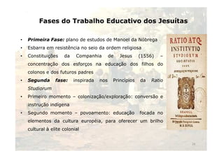 Fases do Trabalho Educativo dos Jesuítas 
• Primeira Fase: plano de estudos de Manoel da Nóbrega 
• Esbarra em resistência no seio da ordem religiosa 
• Constituições da Companhia de Jesus (1556) – 
concentração dos esforços na educação dos filhos do 
colonos e dos futuros padres 
• Segunda fase: inspirada nnooss PPrriinnccííppiiooss ddaa RRaattiioo 
Studiorum 
• Primeiro momento – colonização/exploração: conversão e 
instrução indígena 
• Segundo momento – povoamento: educação focada no 
elementos da cultura européia, para oferecer um brilho 
cultural à elite colonial 
29 
 