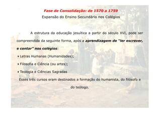 Fase de Consolidação: de 1570 a 1759 
Expansão do Ensino Secundário nos Colégios 
A estrutura da educação jesuítica a partir do século XVI, pode ser 
compreendida da seguinte forma, após a aprendizagem de “ler escrever, 
e contar” nos colégios: 
Letras Humanas (Humanidades); 
30 
Filosofia e Ciência (ou artes); 
Teologia e Ciências Sagradas 
Esses três cursos eram destinados a formação do humanista, do filósofo e 
do teólogo. 
 