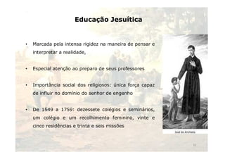 Educação Jesuítica 
• Marcada pela intensa rigidez na maneira de pensar e 
interpretar a realidade, 
• Especial atenção ao preparo de seus professores 
• Importância social dos religiosos: única força capaz 
de influir no domínio do senhor de engenho 
• De 1549 a 1759: dezessete colégios e seminários, 
um colégio e um recolhimento feminino, vinte e 
cinco residências e trinta e seis missões 
32 
 