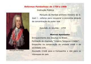 Reformas Pombalinas: de 1759 a 1808 
Instrução Pública 
Marquês de Pombal primeiro ministro de D. 
José I : esforço para recuperar a economia através 
da concentração do poder real 
Expulsão do jesuítas – 1759 
33 
Marquês de Pombal 
Motivos Apontados: 
Enriquecimento dos Jesuítas no Brasil; 
Formação do chamado “Império Temporal Cristão”; 
Empecilho na conservação da unidade cristã e da 
sociedade civil; 
Educação Cristã para a Companhia e não para os 
interesses do país 
 