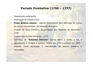 Período Pombalino (1750 – 1777) 
• Despotismo esclarecido 
• Instituição do Estado Laico 
• Poder público estatal – agente responsável pela definição de rumos 
no campo educacional: oficialização do ensino 
• Criação da Mesa Censória, encarregada dos negócios da educação – 
11776688 
• Criação das Escolas Menores – 1772 
• Cobrança do “Subsídio literário” (taxas sobre a carne, o sal, a 
aguardente, o vinagre e outros), criado em 1772 e extinto em 1835 - 
imposto único destinado à manutenção do ensino primário e 
secundário 
34 
 