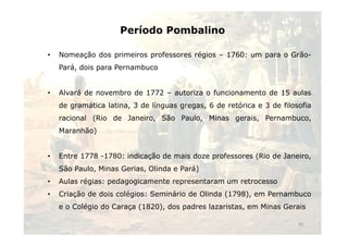 Período Pombalino 
• Nomeação dos primeiros professores régios – 1760: um para o Grão- 
Pará, dois para Pernambuco 
• Alvará de novembro de 1772 – autoriza o funcionamento de 15 aulas 
de gramática latina, 3 de línguas gregas, 6 de retórica e 3 de filosofia 
racional (Rio de Janeiro, São Paulo, Minas gerais, Pernambuco, 
Maranhão) 
• Entre 1778 -1780: indicação de mais doze professores (Rio de Janeiro, 
São Paulo, Minas Gerias, Olinda e Pará) 
• Aulas régias: pedagogicamente representaram um retrocesso 
• Criação de dois colégios: Seminário de Olinda (1798), em Pernambuco 
e o Colégio do Caraça (1820), dos padres lazaristas, em Minas Gerais 
35 
 