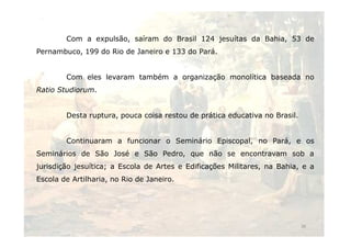 Com a expulsão, saíram do Brasil 124 jesuítas da Bahia, 53 de 
Pernambuco, 199 do Rio de Janeiro e 133 do Pará. 
Com eles levaram também a organização monolítica baseada no 
Ratio Studiorum. 
Desta ruptura, pouca coisa restou de prática educativa no Brasil. 
Continuaram a funcionar o Seminário Episcopal, no Pará, e os 
Seminários de São José e São Pedro, que não se encontravam sob a 
jurisdição jesuítica; a Escola de Artes e Edificações Militares, na Bahia, e a 
Escola de Artilharia, no Rio de Janeiro. 
36 
 