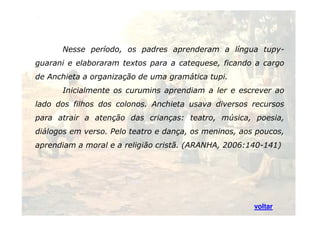 Nesse período, os padres aprenderam a língua tupy-guarani 
e elaboraram textos para a catequese, ficando a cargo 
de Anchieta a organização de uma gramática tupi. 
Inicialmente os curumins aprendiam a ler e escrever ao 
lado dos filhos dos colonos. Anchieta usava diversos recursos 
para atrair a atenção das crianças: teatro, música, poesia, 
diálogos em verso. Pelo teatro e dança, os meninos, aos poucos, 
aprendiam a moral e a religião cristã. (ARANHA, 2006:140-141) 
37 
voltar 
