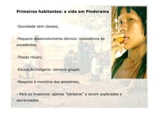 Primeiros habitantes: a vida em Pindorama 
-Sociedade sem classes; 
-Pequeno desenvolvimento técnico: inexistência de 
excedentes; 
-Trocas rituais; 
-Educação indígena: convívio grupal; 
-Respeito à memória dos ancestrais; 
- Para os invasores: apenas “bárbaros” a serem explorados e 
escravizados 
4 
 