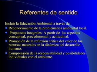 Referentes de sentido Incluir la Educación Ambiental a través de: Reconocimiento de la problemática ambiental local. Propuestas integrales: A partir de  los aspectos conceptual, procedimental y actitudinal. Promoción de la reflexión crítica del valor de los recursos naturales en la dinámica del desarrollo humano. Comprensión de la responsabilidad y posibilidades individuales con el ambiente.  