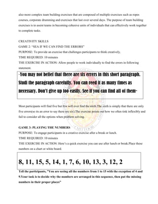 also more complex team building exercises that are composed of multiple exercises such as ropes
courses, corporate drumming and exercises that last over several days. The purpose of team building
exercises is to assist teams in becoming cohesive units of individuals that can effectively work together
to complete tasks.
CREATIVITY SKILLS
GAME 2: “SEA IF WE CAN FIND THE ERRORS”
PURPOSE: To provide an exercise that challenges participants to think creatively.
TIME REQUIRED: 10 minutes
THE EXERCISE IN ACTION: Allow people to work individually to find the errors in following
statement.
“You may not belief that there are six errers in this short paragraph.
Studi the paragraph carefully. You can reed it as many times as
necessary. Don’t give up too easily. See if you can find all of them”
Most participants will find five but few will ever find the sixth.The sixth is simply that there are only
five errors(so its an error to say there are six).The exercise points out how we often tink inflexibly and
fail to consider all the options when problem solving.
GAME 3: PLAYING THE NUMBERS
PURPOSE: To engage participants in a creative exercise after a break or lunch.
TIME REQUIRED: 10 minutes
THE EXERCISE IN ACTION: Here’s a quick exercise you can use after lunch or break.Place these
numbers on a chart or white board.
8, 11, 15, 5, 14, 1, 7, 6, 10, 13, 3, 12, 2
Tell the participants, ”You are seeing all the numbers from 1 to 15 with the exception of 4 and
9.Your task is to decide why the numbers are arranged in this sequence, then put the missing
numbers in their proper places”
 