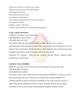 Helping new members to integrate into a group.
Helping young people feel comfortable together.
Encouraging cooperation.
Encouraging listening to others.
Encouraging working together.
Encouraging young people to break out of their cliques.
Developing social skills.
Building a rapport with leaders.
Creating a good atmosphere for learning and participation.
GAME : GROUP BUILDERS
PURPOSE: To introduce a sense of team work
TIME REQUIRED: 10 to 20 minutes
THE EXERCISE IN ACTION:REAKERS?
The leader begins by saying the name of any country, city, river, ocean or
mountain that can be found in an atlas. The young person next to him must then say
another name that begins with the last letter of the word just given. Each person has
a definite time limit (e.g. three seconds) and no names can be
repeated. For example - First person: London, Second Person: Niagara Falls,
ThirdPerson: Switzerland
GAME 9: TALL STORIES
PURPOSE: To introduce a sense of team work and concentrating on communication skills.
TIME REQUIRED: 20 minutes
THE EXERCISE IN ACTION:
The leader starts a story with a sentence that ends in SUDDENLY. The next person
then has to add to the story with his own sentence that ends in SUDDENLY.
Continue the story until everyone has contributed. The story becomes crazier as
each young person adds their sentence. Tape it and play it back. For example; '
Yesterday I went to the zoo and was passing the elephant enclosure when
 