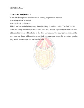 SUDDENLY.....'
GAME 10: WORD LINK
PURPOSE: To emphasize the importance of listening, easy to follow directions.
TIME REQUIRED: 20 minutes
THE EXERCISE IN ACTION:
This is a word association game. Ask the group to sit in a circle. The first person
starts with any word they wish i.e. red. The next person repeats the first word and
adds another word which links to the first i.e. tomato. The next person repeats the
previous word and add another word link i.e. soup, and so on. To keep this moving,
only allow five seconds for each word link.
 