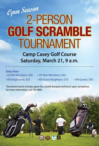 Camp Casey Golf Course
Saturday, March 21, 9 a.m.
2-PERSON
GOLF SCRAMBLE
TOURNAMENT
Entry Fees:
• US/KN Members: $40		 • US Non-Members: $45
• KN Employees: $55				 • KN Good Neighbors: $75			 • KN Guests: $95
Tournament price includes green fee, awards banquet and lunch upon completion.
For more information, call 730-4884.
Open Season
 